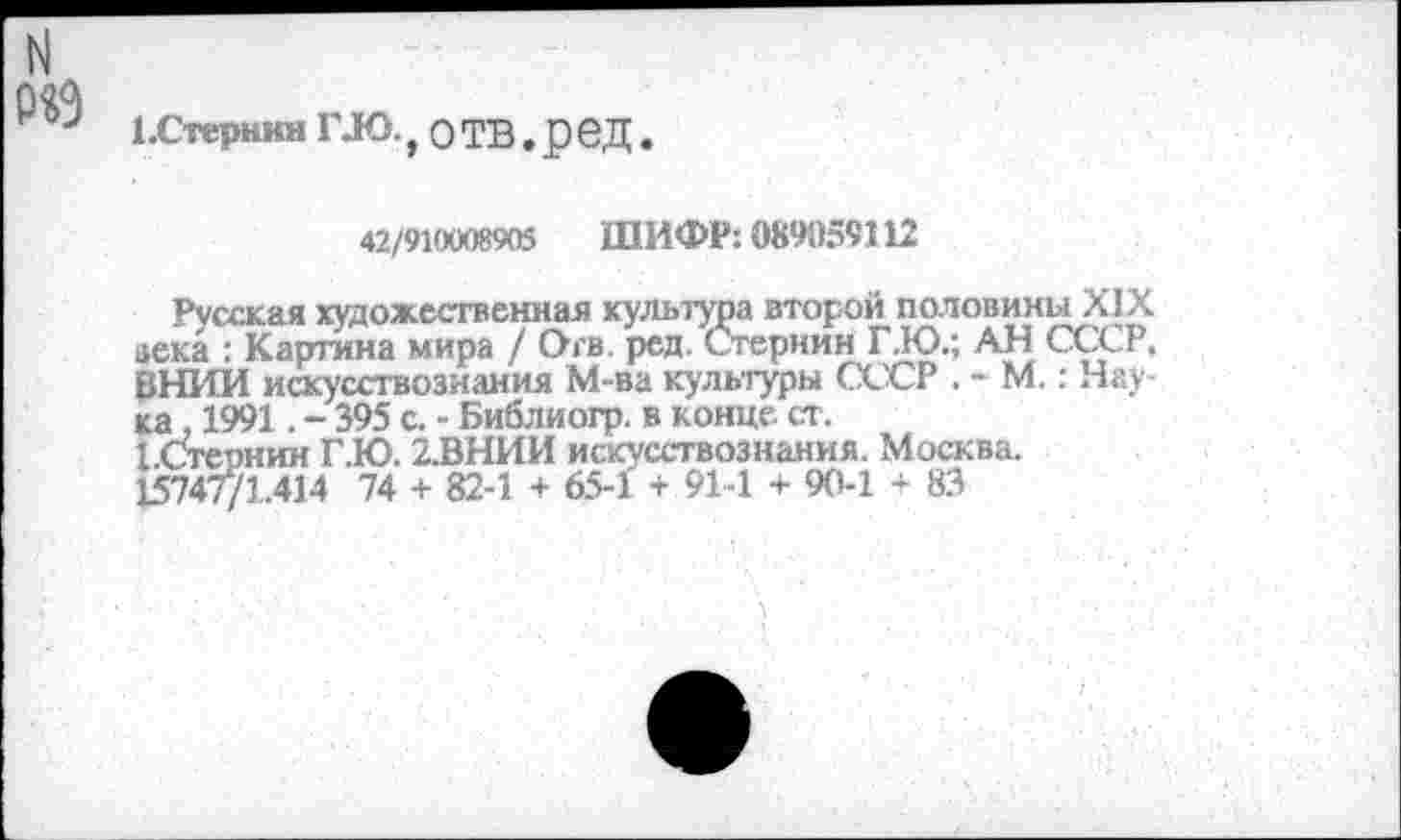 ﻿N
Р«9
ЕСтернин ГЛО., О ТВ. р еД.
42/9КХЮ8905 ШИФР: 089059112
Русская художественная культура второй половины XIX века : Картина мира / Огв. ред. Стернин Г.Ю.; АН СССР. ВНИИ искусствознания М-ва культуры СССР . - М.: Наука , 1991. - 395 с. - Библиогр. в конце, ст.
БСтернин Г.Ю. 2.ВНИИ искусствознания. Москва.
15747/1.414 74 + 82-1 + 65-1 + 91-1 + 90-1 + 83